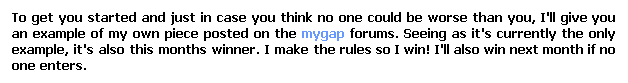 Text Box: To get you started and just in case you think no one could be worse than you, I'll give you an example of my own piece posted on the mygap forums. Seeing as it's currently the only example, it's also this months winner. I make the rules so I win! I'll also win next month if no one enters.
