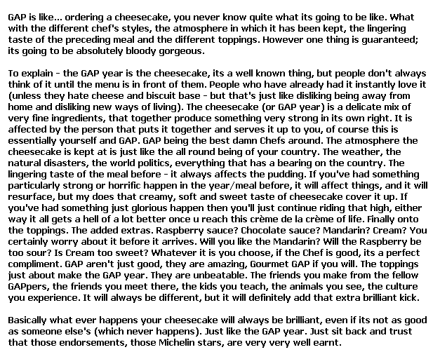 Text Box: GAP is like... ordering a cheesecake, you never know quite what its going to be like. What with the different chef's styles, the atmosphere in which it has been kept, the lingering taste of the preceding meal and the different toppings. However one thing is guaranteed; its going to be absolutely bloody gorgeous. 

To explain - the GAP year is the cheesecake, its a well known thing, but people don't always think of it until the menu is in front of them. People who have already had it instantly love it (unless they hate cheese and biscuit base - but that's just like disliking being away from home and disliking new ways of living). The cheesecake (or GAP year) is a delicate mix of very fine ingredients, that together produce something very strong in its own right. It is affected by the person that puts it together and serves it up to you, of course this is essentially yourself and GAP. GAP being the best damn Chefs around. The atmosphere the cheesecake is kept at is just like the all round being of your country. The weather, the natural disasters, the world politics, everything that has a bearing on the country. The lingering taste of the meal before - it always affects the pudding. If you've had something particularly strong or horrific happen in the year/meal before, it will affect things, and it will resurface, but my does that creamy, soft and sweet taste of cheesecake cover it up. If you've had something just glorious happen then you'll just continue riding that high, either way it all gets a hell of a lot better once u reach this cr�me de la cr�me of life. Finally onto the toppings. The added extras. Raspberry sauce? Chocolate sauce? Mandarin? Cream? You certainly worry about it before it arrives. Will you like the Mandarin? Will the Raspberry be too sour? Is Cream too sweet? Whatever it is you choose, if the Chef is good, its a perfect compliment. GAP aren't just good, they are amazing, Gourmet GAP if you will. The toppings just about make the GAP year. They are unbeatable. The friends you make from the fellow GAPpers, the friends you meet there, the kids you teach, the animals you see, the culture you experience. It will always be different, but it will definitely add that extra brilliant kick. 

Basically what ever happens your cheesecake will always be brilliant, even if its not as good as someone else's (which never happens). Just like the GAP year. Just sit back and trust that those endorsements, those Michelin stars, are very very well earnt.
